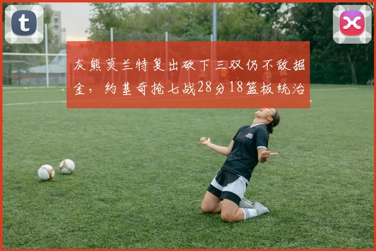 灰熊莫兰特复出砍下三双仍不敌掘金,约基奇抢七战28分18篮板统治内线