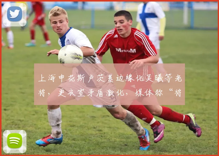 上海申花斯卢茨基边缘化吴曦等老将，更衣室矛盾激化，媒体称“将帅离心”