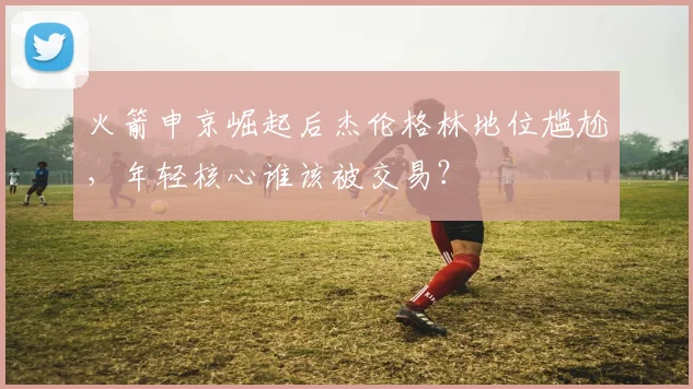 火箭申京崛起后杰伦格林地位尴尬,年轻核心谁该被交易?