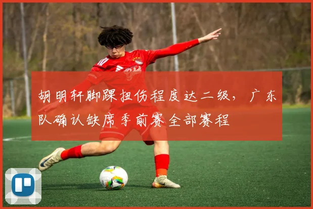 胡明轩脚踝扭伤程度达二级，广东队确认缺席季前赛全部赛程