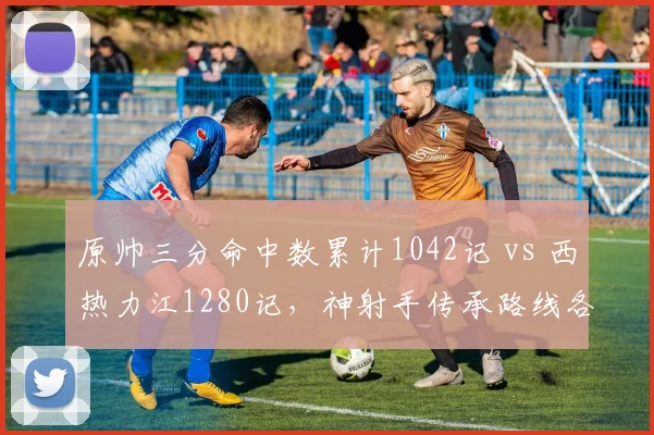 原帅三分命中数累计1042记 vs 西热力江1280记，神射手传承路线各具特色