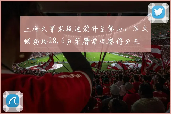 上海久事末段逆袭升至第七,洛夫顿场均28.6分荣膺常规赛得分王