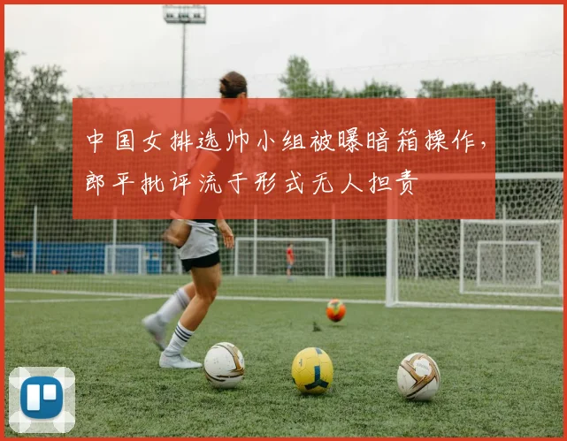 中国女排选帅小组被曝暗箱操作,郎平批评流于形式无人担责