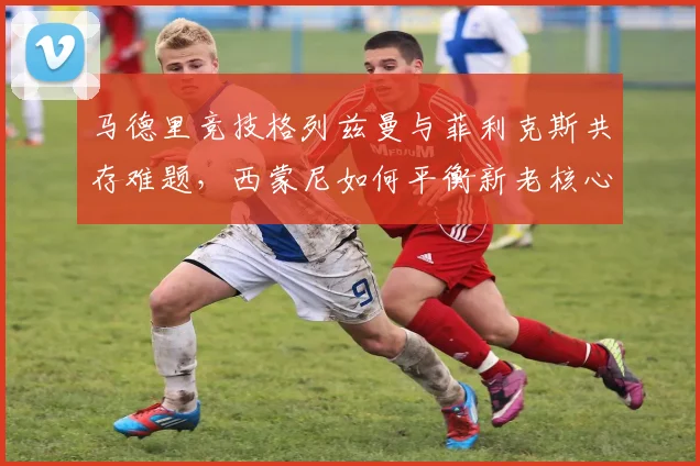 马德里竞技格列兹曼与菲利克斯共存难题，西蒙尼如何平衡新老核心进攻权重？